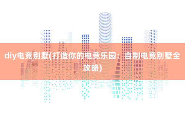 diy电竞别墅(打造你的电竞乐园：自制电竞别墅全攻略)