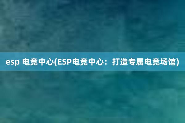 esp 电竞中心(ESP电竞中心：打造专属电竞场馆)