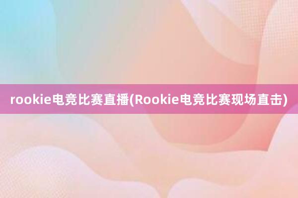 rookie电竞比赛直播(Rookie电竞比赛现场直击)