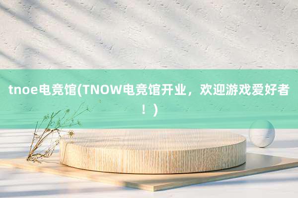 tnoe电竞馆(TNOW电竞馆开业，欢迎游戏爱好者！)