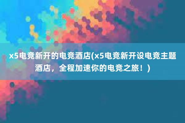 x5电竞新开的电竞酒店(x5电竞新开设电竞主题酒店，全程加速你的电竞之旅！)