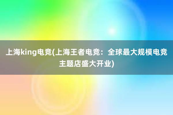 上海king电竞(上海王者电竞：全球最大规模电竞主题店盛大开业)