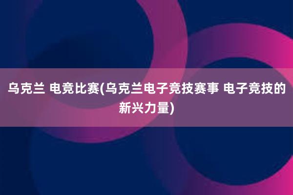 乌克兰 电竞比赛(乌克兰电子竞技赛事 电子竞技的新兴力量)