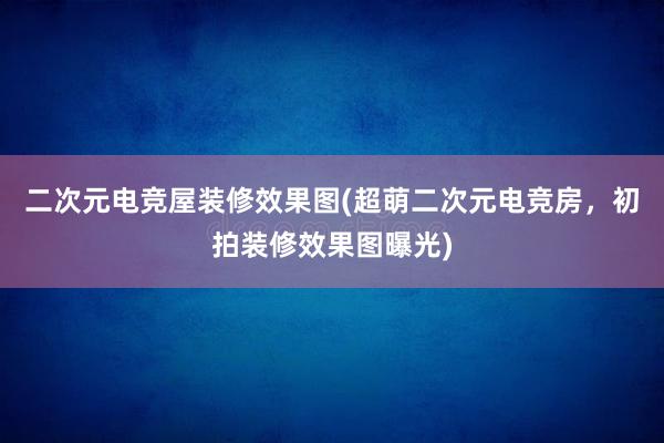 二次元电竞屋装修效果图(超萌二次元电竞房，初拍装修效果图曝光)