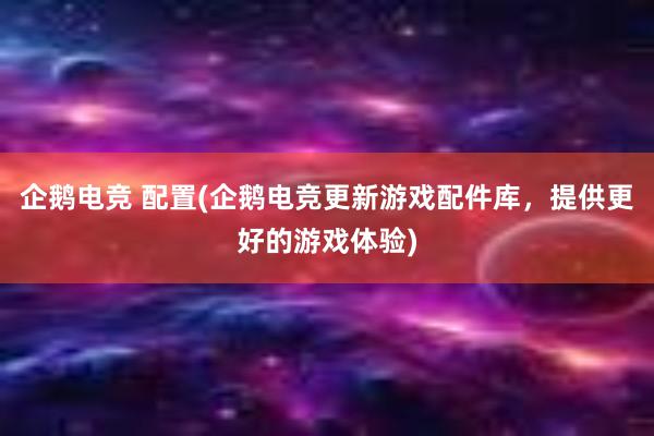 企鹅电竞 配置(企鹅电竞更新游戏配件库，提供更好的游戏体验)