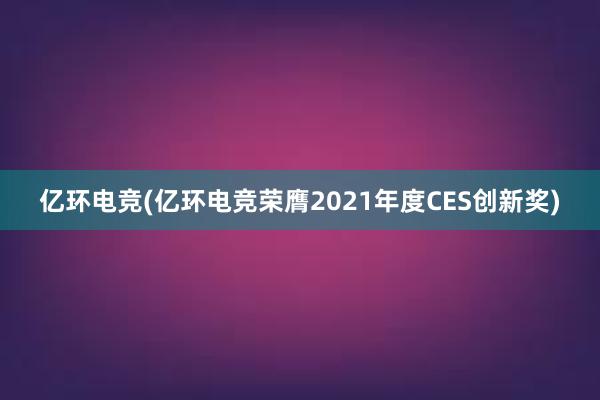 亿环电竞(亿环电竞荣膺2021年度CES创新奖)