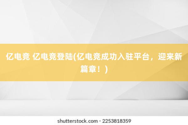 亿电竞 亿电竞登陆(亿电竞成功入驻平台，迎来新篇章！)