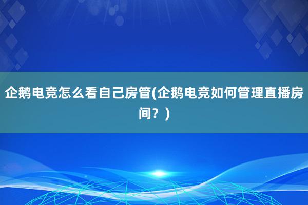 企鹅电竞怎么看自己房管(企鹅电竞如何管理直播房间？)