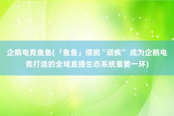 企鹅电竞鱼鱼(「鱼鱼」摆脱“顽疾” 成为企鹅电竞打造的全域直播生态系统重要一环)