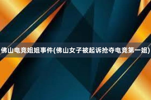 佛山电竞姐姐事件(佛山女子被起诉抢夺电竞第一姐)