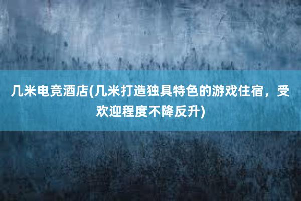 几米电竞酒店(几米打造独具特色的游戏住宿，受欢迎程度不降反升)