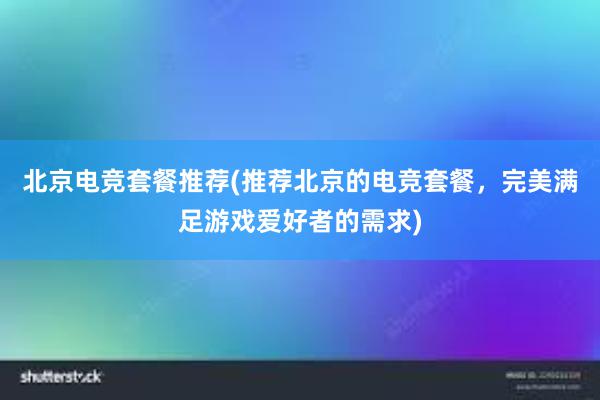 北京电竞套餐推荐(推荐北京的电竞套餐，完美满足游戏爱好者的需求)