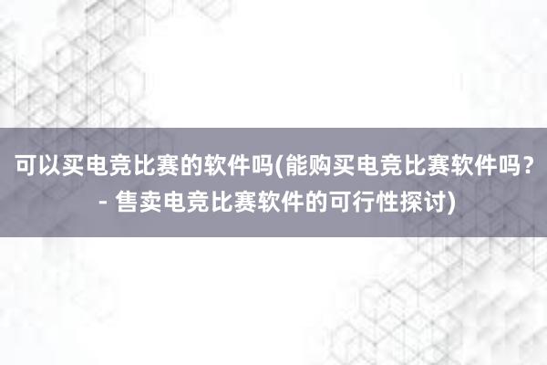 可以买电竞比赛的软件吗(能购买电竞比赛软件吗？ - 售卖电竞比赛软件的可行性探讨)