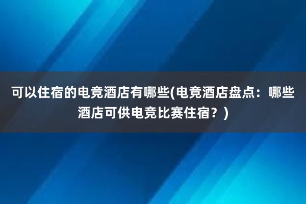 可以住宿的电竞酒店有哪些(电竞酒店盘点：哪些酒店可供电竞比赛住宿？)
