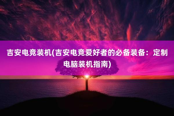 吉安电竞装机(吉安电竞爱好者的必备装备：定制电脑装机指南)