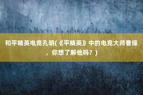 和平精英电竞孔明(《平精英》中的电竞大师曹操，你想了解他吗？)