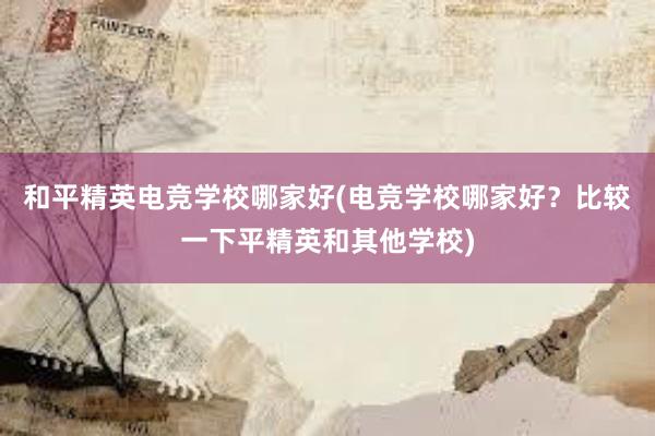 和平精英电竞学校哪家好(电竞学校哪家好？比较一下平精英和其他学校)