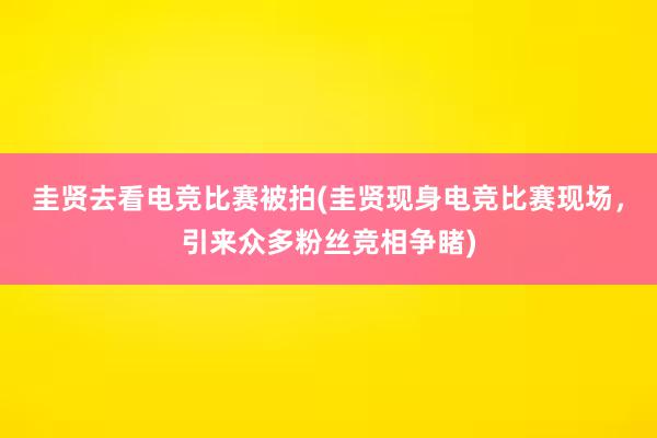 圭贤去看电竞比赛被拍(圭贤现身电竞比赛现场，引来众多粉丝竞相争睹)