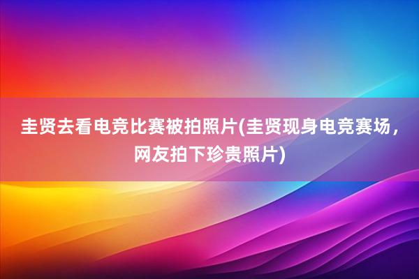 圭贤去看电竞比赛被拍照片(圭贤现身电竞赛场，网友拍下珍贵照片)