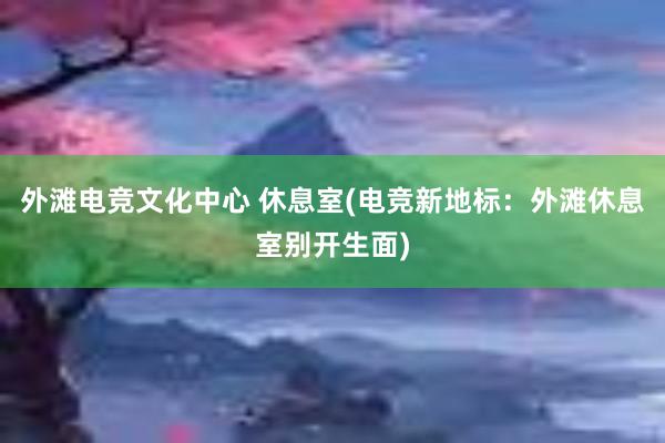 外滩电竞文化中心 休息室(电竞新地标：外滩休息室别开生面)