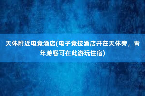 天体附近电竞酒店(电子竞技酒店开在天体旁，青年游客可在此游玩住宿)