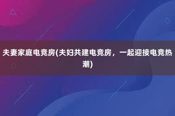 夫妻家庭电竞房(夫妇共建电竞房，一起迎接电竞热潮)