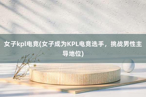 女子kpl电竞(女子成为KPL电竞选手，挑战男性主导地位)