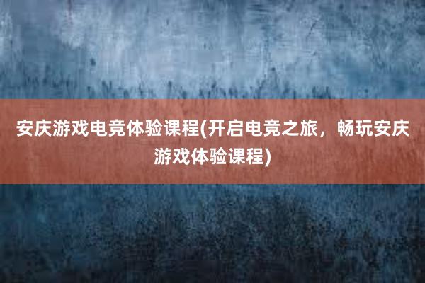 安庆游戏电竞体验课程(开启电竞之旅，畅玩安庆游戏体验课程)