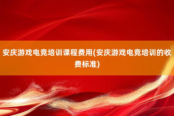 安庆游戏电竞培训课程费用(安庆游戏电竞培训的收费标准)