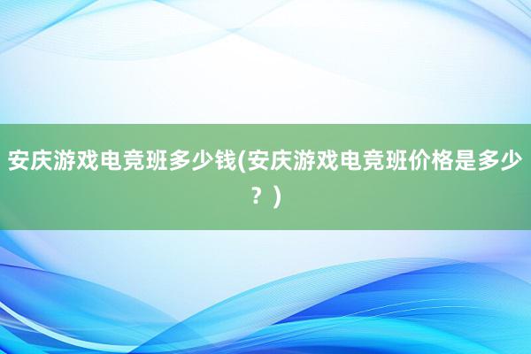 安庆游戏电竞班多少钱(安庆游戏电竞班价格是多少？)