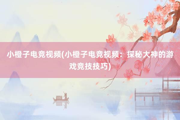 小橙子电竞视频(小橙子电竞视频：探秘大神的游戏竞技技巧)