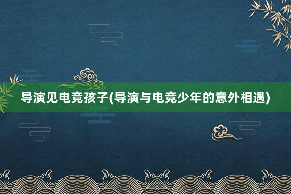 导演见电竞孩子(导演与电竞少年的意外相遇)