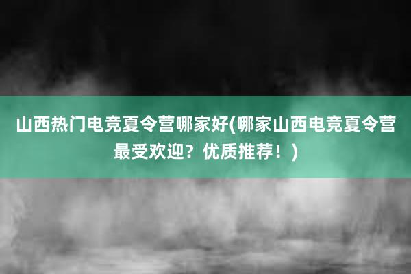 山西热门电竞夏令营哪家好(哪家山西电竞夏令营最受欢迎？优质推荐！)