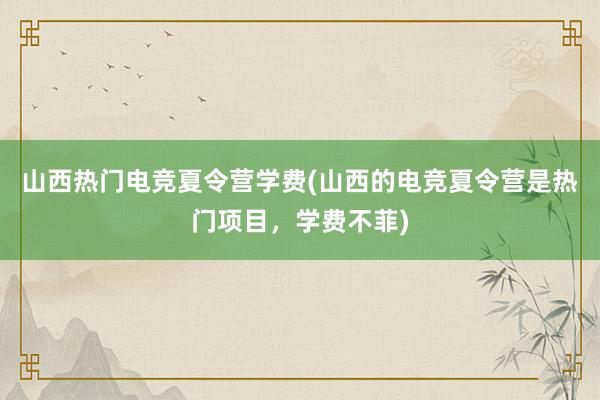 山西热门电竞夏令营学费(山西的电竞夏令营是热门项目，学费不菲)