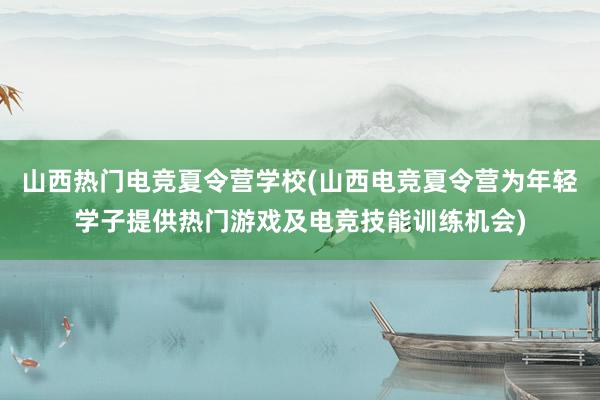 山西热门电竞夏令营学校(山西电竞夏令营为年轻学子提供热门游戏及电竞技能训练机会)