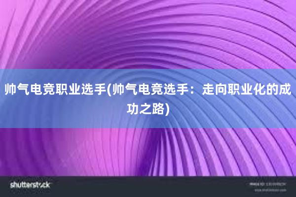 帅气电竞职业选手(帅气电竞选手：走向职业化的成功之路)