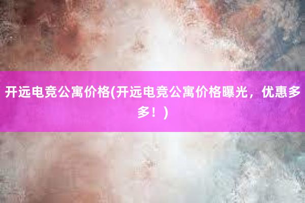 开远电竞公寓价格(开远电竞公寓价格曝光，优惠多多！)