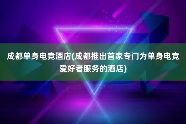 成都单身电竞酒店(成都推出首家专门为单身电竞爱好者服务的酒店)