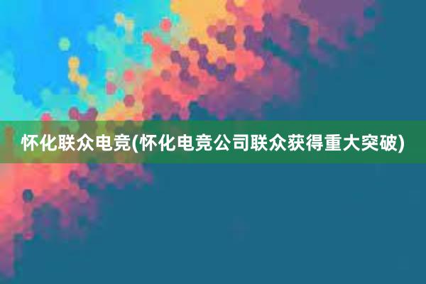 怀化联众电竞(怀化电竞公司联众获得重大突破)