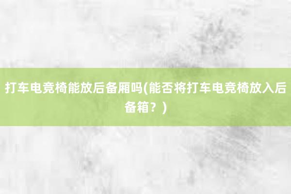 打车电竞椅能放后备厢吗(能否将打车电竞椅放入后备箱？)