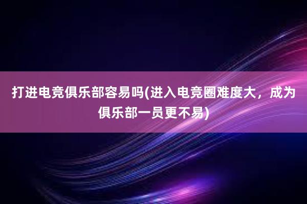 打进电竞俱乐部容易吗(进入电竞圈难度大，成为俱乐部一员更不易)