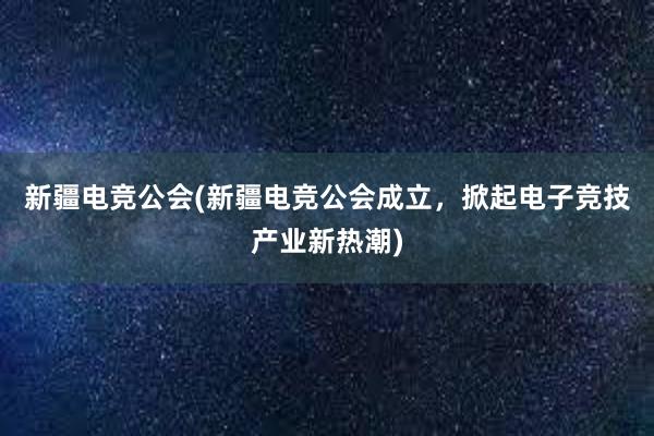 新疆电竞公会(新疆电竞公会成立，掀起电子竞技产业新热潮)