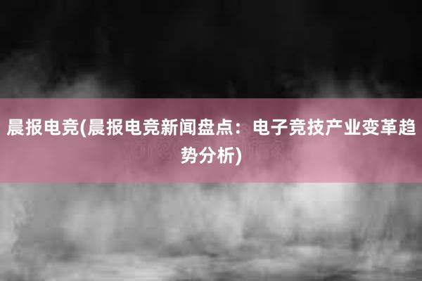 晨报电竞(晨报电竞新闻盘点：电子竞技产业变革趋势分析)