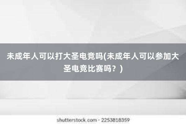 未成年人可以打大圣电竞吗(未成年人可以参加大圣电竞比赛吗？)