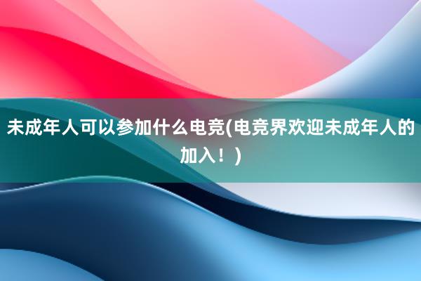 未成年人可以参加什么电竞(电竞界欢迎未成年人的加入！)