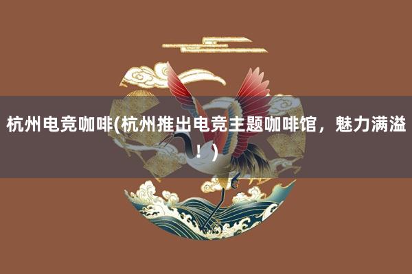 杭州电竞咖啡(杭州推出电竞主题咖啡馆，魅力满溢！)