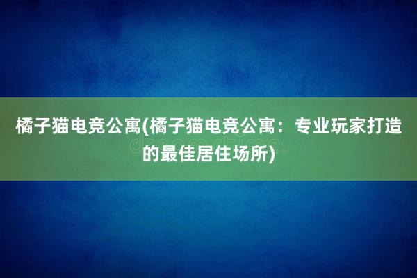 橘子猫电竞公寓(橘子猫电竞公寓：专业玩家打造的最佳居住场所)