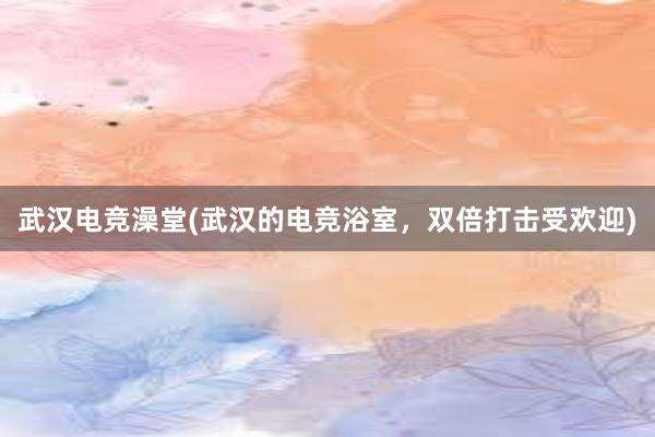 武汉电竞澡堂(武汉的电竞浴室，双倍打击受欢迎)