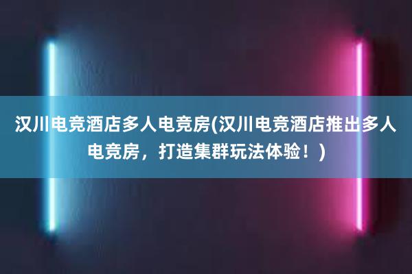 汉川电竞酒店多人电竞房(汉川电竞酒店推出多人电竞房，打造集群玩法体验！)