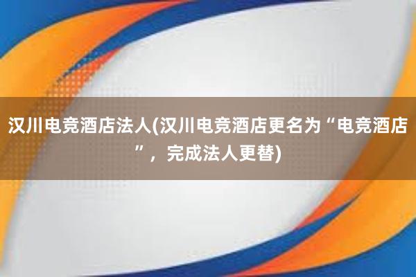 汉川电竞酒店法人(汉川电竞酒店更名为“电竞酒店”，完成法人更替)